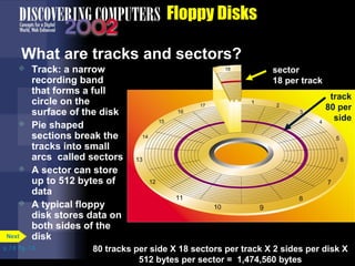 p. 7.8 Fig. 7-8 
Floppy Disks 
What are tracks and sectors? 
 Track: a narrow 
recording band 
that forms a full 
circle on the 
surface of the disk 
 Pie shaped 
sections break the 
tracks into small 
arcs called sectors 
 A sector can store 
up to 512 bytes of 
data 
 A typical floppy 
disk stores data on 
both sides of the 
Next disk 
sector 
18 per track 
track 
80 per 
side 
80 tracks per side X 18 sectors per track X 2 sides per disk X 
512 bytes per sector = 1,474,560 bytes 
 