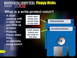 p. 7. 9 Fig. 7-10 
Floppy Disks 
What is a write-protect notch? 
 A small 
opening with 
a cover that 
you slide up 
or down 
 Protects 
floppy disks 
from 
accidentally 
being erased 
Next 
notch open 
means you 
cannot write 
on the disk 
notch open 
means you 
cannot write 
on the disk 
notch closed 
means you 
can write on 
the disk 
notch closed 
means you 
can write on 
the disk 
write-protected 
not write-protected 
 