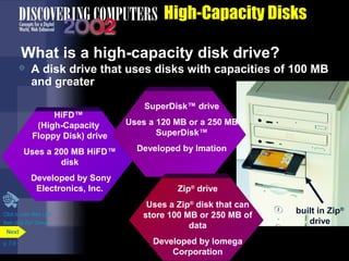HiFD™ 
(High-Capacity 
Floppy Disk) drive 
Uses a 200 MB HiFD™ 
disk 
Developed by Sony 
Electronics, Inc. 
p. 7.9 
High-Capacity Disks 
What is a high-capacity disk drive? 
 A disk drive that uses disks with capacities of 100 MB 
and greater 
Next 
SuperDisk™ drive 
Uses a 120 MB or a 250 MB 
SuperDisk™ 
Developed by Imation 
Zip® drive 
Uses a Zip® disk that can 
store 100 MB or 250 MB of 
data 
Developed by Iomega 
Corporation 
built in Zip® 
drive 
Click to view Web Link 
then click Zip® Drives 
 