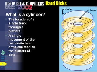 p. 7. 11 Fig. 7-14 
Hard Disks 
What is a cylinder? 
 The location of a 
single track 
through all 
platters 
 A single 
movement of the 
read/write head 
arms can read all 
the platters of 
data 
Next 
cylinder track 
Click to 
view 
animation 
 