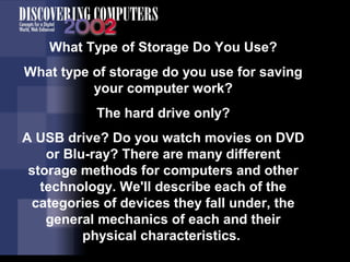 What Type of Storage Do You Use? 
What type of storage do you use for saving 
your computer work? 
The hard drive only? 
A USB drive? Do you watch movies on DVD 
or Blu-ray? There are many different 
storage methods for computers and other 
technology. We'll describe each of the 
categories of devices they fall under, the 
general mechanics of each and their 
physical characteristics. 
 