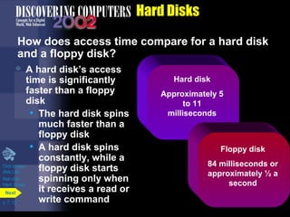 p. 7. 12 
Hard Disks 
How does access time compare for a hard disk 
and a floppy disk? 
 A hard disk’s access 
time is significantly 
faster than a floppy 
disk 
• The hard disk spins 
much faster than a 
floppy disk 
• A hard disk spins 
constantly, while a 
floppy disk starts 
spinning only when 
it receives a read or 
write command Next 
Hard disk 
Approximately 5 
to 11 
milliseconds 
Floppy disk 
84 milliseconds or 
approximately ½ a 
second 
Click to view 
Web Link 
then click 
Hard Drives 
 