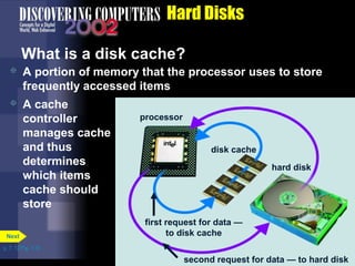 processor 
hard disk 
disk cache 
first request for data — 
to disk cache 
p. 7. 12 Fig. 7-16 
Hard Disks 
What is a disk cache? 
 A portion of memory that the processor uses to store 
frequently accessed items 
Next 
second request for data — to hard disk 
 A cache 
controller 
manages cache 
and thus 
determines 
which items 
cache should 
store 
 