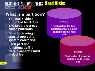 p. 7. 12 
Hard Disks 
What is a partition? 
 You can divide a 
formatted hard disk 
into separate areas 
called partitions 
 Done by issuing a 
special operating 
system command 
 Each partition 
functions as if it 
were a separate hard 
disk drive 
Next 
drive C 
Designation for first 
partition or for a single 
partition on the hard 
disk 
drive D 
Designation for second 
partition on the hard 
disk 
 