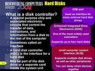 USB port 
Used as interface for 
many external hard disk 
drives 
Enhanced Integrated Drive 
Electronics (EIDE) 
One of the most widely used 
controllers 
Supports up to four hard disks 
p. 7. 13 
Hard Disks 
What is a disk controller? 
 A special purpose chip and 
associated electronic 
circuits that control the 
transfer of data, 
instructions, and 
information from a disk to 
the rest of the computer 
 Sometimes called an 
interface 
 A hard disk controller 
(HDC) is the interface for a 
hard disk 
 May be part of the disk 
drive or a separate card 
inside the system unit 
Next 
small computer system 
interface (SCSI) 
Supports multiple disk drives, 
as well as other peripherals 
You can daisy chain devices 
together 
 