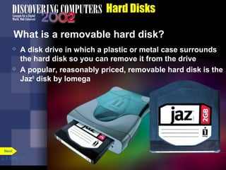 p. 7. 13 Fig. 7-17 
Hard Disks 
What is a removable hard disk? 
 A disk drive in which a plastic or metal case surrounds 
the hard disk so you can remove it from the drive 
 A popular, reasonably priced, removable hard disk is the 
Jaz® disk by Iomega 
Next 
 