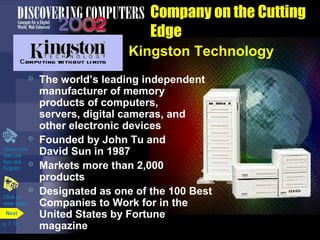Click to view 
Web Link 
then click 
Kingston 
p. 7. 13 
Company on the Cutting 
Edge 
Kingston Technology 
 The world’s leading independent 
manufacturer of memory 
products of computers, 
servers, digital cameras, and 
other electronic devices 
 Founded by John Tu and 
David Sun in 1987 
 Markets more than 2,000 
products 
 Designated as one of the 100 Best 
Companies to Work for in the 
United States by Fortune 
magazine 
Click to 
view video 
Next 
 