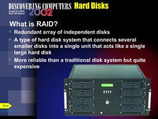 p. 7.14 Fig. 7-18 
Hard Disks 
What is RAID? 
 Redundant array of independent disks 
 A type of hard disk system that connects several 
smaller disks into a single unit that acts like a single 
large hard disk 
 More reliable than a traditional disk system but quite 
expensive 
Next 
 
