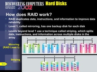  Level 1, called mirroring, has one backup disk for each disk 
 Levels beyond level 1 use a technique called striping, which splits 
data, instructions, and information across multiple disks in the 
array 
p. 7. 14 Fig. 7-19 
Hard Disks 
How does RAID work? 
 RAID duplicates data, instructions, and information to improve data 
reliability 
Next 
Mirroring 
(RAID Level 1) 
Striping 
 
