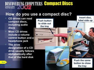  CD drives can read 
compact discs, 
including audio 
discs 
 Most CD drives 
include a volume 
control button and a 
headphone jack 
 The drive 
designation of a CD 
drive usually follows 
alphabetically after 
that of the hard disk 
p. 7. 17 Fig. 7-22 
Compact Discs 
How do you use a compact disc? 
Next 
Push button 
to slide out 
the tray 
Push button 
to slide out 
the tray 
Insert disc, 
label side up 
Insert disc, 
label side up 
Push the same 
button to close 
Push the same 
button to close 
the tray 
the tray 
 