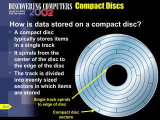  A compact disc 
typically stores items 
in a single track 
 It spirals from the 
center of the disc to 
the edge of the disc 
 The track is divided 
into evenly sized 
sectors in which items 
are stored 
p. 7. 18 Fig. 7-24 
Compact Discs 
How is data stored on a compact disc? 
Next 
Single track spirals 
to edge of disc 
Compact disc 
sectors 
 