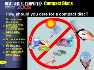 1: Do not expose 
the disc to 
excessive heat 
2: Doro snuontl iegaht,t . 
smoke, or drink 
3: Dneoa nr oat dsitsacc.k 
discs. 
4: Do not touch the 
underside of the 
5: Ddios cs.tore the 
disc in a jewel 
box when not in 
use. 
6: Do hold a disc 
by its edges. 
p. 7.19 Fig. 7-26 
Compact Discs 
How should you care for a compact disc? 
Next 
 