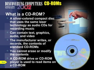 p. 7. 20 
CD-ROMs 
What is a CD-ROM? 
 A silver-colored compact disc 
that uses the same laser 
technology as audio CDs for 
recording music 
 Can contain text, graphics, 
audio, and video 
 The manufacturer writes, or 
records, the contents of 
standard CD-ROMs 
 You cannot erase or modify 
the contents 
 A CD-ROM drive or CD-ROM 
player is used to read items on 
a CD-ROM 
Next 
 
