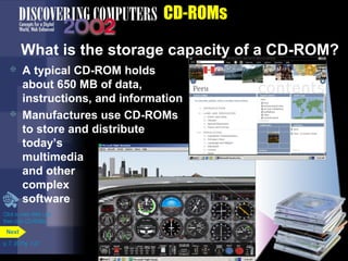 Click to view Web Link 
then click CD-ROMs 
p. 7. 20 Fig. 7-27 
CD-ROMs 
What is the storage capacity of a CD-ROM? 
 A typical CD-ROM holds 
about 650 MB of data, 
instructions, and information 
 Manufactures use CD-ROMs 
to store and distribute 
today’s 
multimedia 
and other 
complex 
software 
Next 
 
