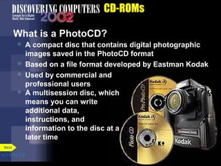 p. 7. 21 Fig. 7-28 
CD-ROMs 
What is a PhotoCD? 
 A compact disc that contains digital photographic 
images saved in the PhotoCD format 
 Based on a file format developed by Eastman Kodak 
 Used by commercial and 
professional users 
Next 
 A multisession disc, which 
means you can write 
additional data, 
instructions, and 
information to the disc at a 
later time 
 