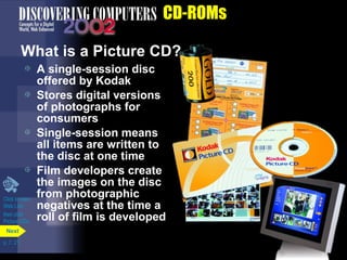 p. 7. 21 
CD-ROMs 
Next 
What is a Picture CD? 
 A single-session disc 
offered by Kodak 
 Stores digital versions 
of photographs for 
consumers 
 Single-session means 
all items are written to 
the disc at one time 
 Film developers create 
the images on the disc 
from photographic 
negatives at the time a 
roll of film is developed 
Click to view 
Web Link 
then click 
Picture CDs 
 