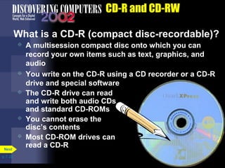 p. 7. 22 
CD-R and CD-RW 
What is a CD-R (compact disc-recordable)? 
 A multisession compact disc onto which you can 
record your own items such as text, graphics, and 
audio 
 You write on the CD-R using a CD recorder or a CD-R 
drive and special software 
Next 
 The CD-R drive can read 
and write both audio CDs 
and standard CD-ROMs 
 You cannot erase the 
disc’s contents 
 Most CD-ROM drives can 
read a CD-R 
 