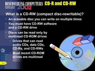  Discs can be read only by 
multiread CD-ROM drives 
• Drives that can read 
Click to view 
Web Link 
then click 
CD-RWs 
p. 7. 22 
CD-R and CD-RW 
What is a CD-RW (compact disc-rewritable)? 
 An erasable disc you can write on multiple times 
 You must have CD-RW software 
and a CD-RW drive 
Next 
audio CDs, data CDs, 
CD-Rs, and CD-RWs 
• Most recent CD-ROM 
drives are multiread 
 