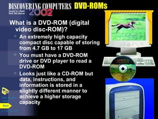 p. 7.24 Fig. 7-30 
DVD-ROMs 
What is a DVD-ROM (digital 
video disc-ROM)? 
 An extremely high capacity 
compact disc capable of storing 
from 4.7 GB to 17 GB 
 You must have a DVD-ROM 
drive or DVD player to read a 
DVD-ROM 
 Looks just like a CD-ROM but 
data, instructions, and 
information is stored in a 
slightly different manner to 
achieve a higher storage 
capacity 
Click to view 
video 
Next 
 