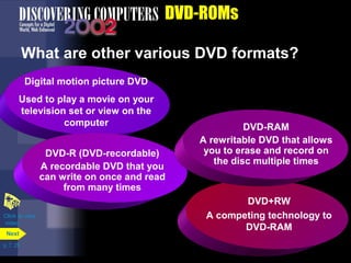 Digital motion picture DVD 
Used to play a movie on your 
television set or view on the 
p. 7. 25 
DVD-ROMs 
What are other various DVD formats? 
Next 
computer 
DVD-R (DVD-recordable) 
A recordable DVD that you 
can write on once and read 
from many times 
DVD-RAM 
A rewritable DVD that allows 
you to erase and record on 
the disc multiple times 
DVD+RW 
A competing technology to 
DVD-RAM 
Click to view 
video 
 