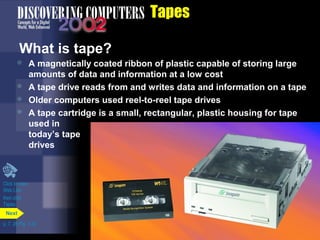 Click to view 
Web Link 
then click 
Tapes 
p. 7. 26 Fig. 7-32 
Tapes 
What is tape? 
 A magnetically coated ribbon of plastic capable of storing large 
amounts of data and information at a low cost 
 A tape drive reads from and writes data and information on a tape 
 Older computers used reel-to-reel tape drives 
 A tape cartridge is a small, rectangular, plastic housing for tape 
used in 
today’s tape 
drives 
Next 
 