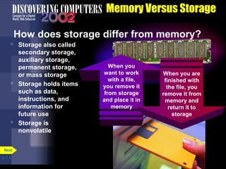 p. 7. 4 
Memory Versus Storage 
How does storage differ from memory? 
When you 
want to work 
with a file, 
you remove it 
from storage 
and place it in 
memory 
When you are 
finished with 
the file, you 
remove it from 
memory and 
return it to 
storage 
 Storage also called 
secondary storage, 
auxiliary storage, 
permanent storage, 
or mass storage 
 Storage holds items 
such as data, 
instructions, and 
information for 
future use 
 Storage is 
nonvolatile 
Next 
 