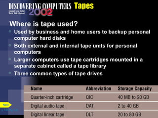 p. 7.26 Fig. 7-33 
Tapes 
Where is tape used? 
 Used by business and home users to backup personal 
computer hard disks 
 Both external and internal tape units for personal 
computers 
 Larger computers use tape cartridges mounted in a 
separate cabinet called a tape library 
 Three common types of tape drives 
Next 
 