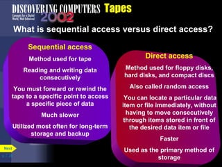 p. 7. 26 
Tapes 
What is sequential access versus direct access? 
Next 
Sequential access 
Method used for tape 
Reading and writing data 
consecutively 
You must forward or rewind the 
tape to a specific point to access 
a specific piece of data 
Much slower 
Utilized most often for long-term 
storage and backup 
Direct access 
Method used for floppy disks, 
hard disks, and compact discs 
Also called random access 
You can locate a particular data 
item or file immediately, without 
having to move consecutively 
through items stored in front of 
the desired data item or file 
Faster 
Used as the primary method of 
storage 
 