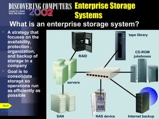 Next 
tape library 
CD-ROM 
jukeboxes 
NAS NNNAAASSS device 
dddeeevvviiiccceee Internet backup 
RAID 
SAN 
servers 
p. 7.27 Fig. 7-34 
Enterprise Storage 
Systems 
What is an enterprise storage system? 
 A strategy that 
focuses on the 
availability, 
protection , 
organization, 
and backup of 
storage in a 
company 
 Goal is to 
consolidate 
storage so 
operations run 
as efficiently as 
possible 
 