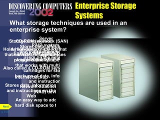Server 
CD-ROM jukebox 
RAID system 
Stores data, information, 
and instructions need by 
users on the network 
Holds hundreds of CD-ROMs 
that can contain Tape application 
library 
Ensures that data is not lost if 
one drive fails 
programs and data 
A high-capacity tape system 
that works with multiple tape 
Also called a CD-ROM server 
cartridges for storing 
backups of data, information, 
Internet backup 
and instructions 
Stores data, information, 
and instructions on the 
Network-attached storage 
(NAS) device 
Web 
An easy way to add additional 
hard disk space to the network 
p. 7. 27 
Enterprise Storage 
Systems 
What storage techniques are used in an 
enterprise system? 
Next 
Storage area network (SAN) 
A high-speed network that 
connects storage devices 
 