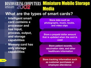 Store data such as 
photographs, music, books, 
and video clips 
p. 7. 29 
Miniature Mobile Storage 
Media 
What are the types of smart cards? 
 Intelligent smart 
card contains a 
processor and 
has input, 
process, output, 
and storage 
capabilities 
 Memory card has 
only storage 
capabilities 
Next 
Store a prepaid dollar amount 
that is updated when the card is 
used 
Store patient records, 
vaccination data, and other 
healthcare information 
Store tracking information such 
as customer purchases or 
employee attendance 
 