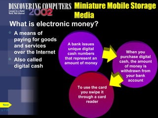 p. 7. 29 
Miniature Mobile Storage 
Media 
What is electronic money? 
 A means of 
paying for goods 
and services 
over the Internet 
 Also called 
digital cash 
Next 
A bank issues 
unique digital 
cash numbers 
that represent an 
amount of money 
When you 
purchase digital 
cash, the amount 
of money is 
withdrawn from 
your bank 
account 
To use the card 
you swipe it 
through a card 
reader 
 