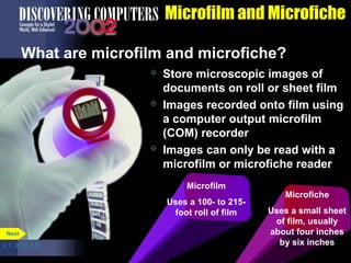 p. 7. 30 Fig. 7-40 
Microfilm and Microfiche 
What are microfilm and microfiche? 
 Store microscopic images of 
documents on roll or sheet film 
 Images recorded onto film using 
a computer output microfilm 
(COM) recorder 
 Images can only be read with a 
microfilm or microfiche reader 
Next 
Microfiche 
Uses a small sheet 
of film, usually 
about four inches 
by six inches 
Microfilm 
Uses a 100- to 215- 
foot roll of film 
 