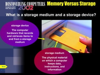 p. 7. 4 
Memory Versus Storage 
What is a storage medium and a storage device? 
storage medium 
The physical material 
on which a computer 
keeps data, 
instructions, and 
information 
storage device 
The computer 
hardware that records 
and retrieves items to 
and from a storage 
medium 
Next 
 