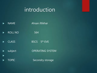 introduction
 NAME Ahsan iftikhar
 ROLL NO 564
 CLASS BSCS 5th EVE
 subject OPERATING SYSTEM

 TOPIC Secondry storage
 
