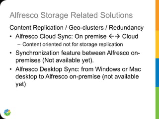 Alfresco Storage Related Solutions
Content Replication / Geo-clusters / Redundancy
•  Alfresco Cloud Sync: On premise ßà Cloud
–  Content oriented not for storage replication
•  Synchronization feature between Alfresco on-
premises (Not available yet).
•  Alfresco Desktop Sync: from Windows or Mac
desktop to Alfresco on-premise (not available
yet)
 