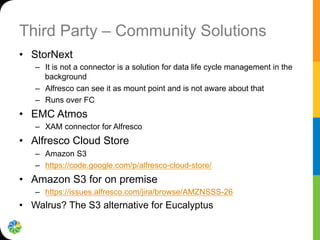 Third Party – Community Solutions
•  StorNext
–  It is not a connector is a solution for data life cycle management in the
background
–  Alfresco can see it as mount point and is not aware about that
–  Runs over FC
•  EMC Atmos
–  XAM connector for Alfresco
•  Alfresco Cloud Store
–  Amazon S3
–  https://code.google.com/p/alfresco-cloud-store/
•  Amazon S3 for on premise
–  https://issues.alfresco.com/jira/browse/AMZNSSS-26
•  Walrus? The S3 alternative for Eucalyptus
 