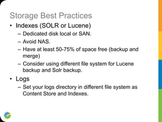 Storage Best Practices
•  Indexes (SOLR or Lucene)
–  Dedicated disk local or SAN.
–  Avoid NAS.
–  Have at least 50-75% of space free (backup and
merge)
–  Consider using different file system for Lucene
backup and Solr backup.
•  Logs
–  Set your logs directory in different file system as
Content Store and Indexes.
 