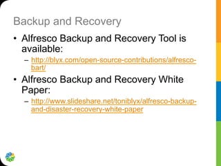 Backup and Recovery
•  Alfresco Backup and Recovery Tool is
available:
–  http://blyx.com/open-source-contributions/alfresco-
bart/
•  Alfresco Backup and Recovery White
Paper:
–  http://www.slideshare.net/toniblyx/alfresco-backup-
and-disaster-recovery-white-paper
 