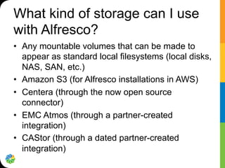 What kind of storage can I use
with Alfresco?
•  Any mountable volumes that can be made to
appear as standard local filesystems (local disks,
NAS, SAN, etc.)
•  Amazon S3 (for Alfresco installations in AWS)
•  Centera (through the now open source
connector)
•  EMC Atmos (through a partner-created
integration)
•  CAStor (through a dated partner-created
integration)
 