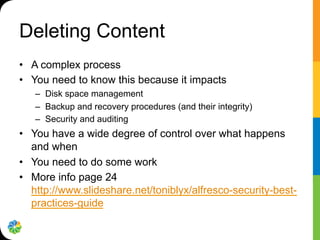 Deleting Content
•  A complex process
•  You need to know this because it impacts
–  Disk space management
–  Backup and recovery procedures (and their integrity)
–  Security and auditing
•  You have a wide degree of control over what happens
and when
•  You need to do some work
•  More info page 24
http://www.slideshare.net/toniblyx/alfresco-security-best-
practices-guide
 