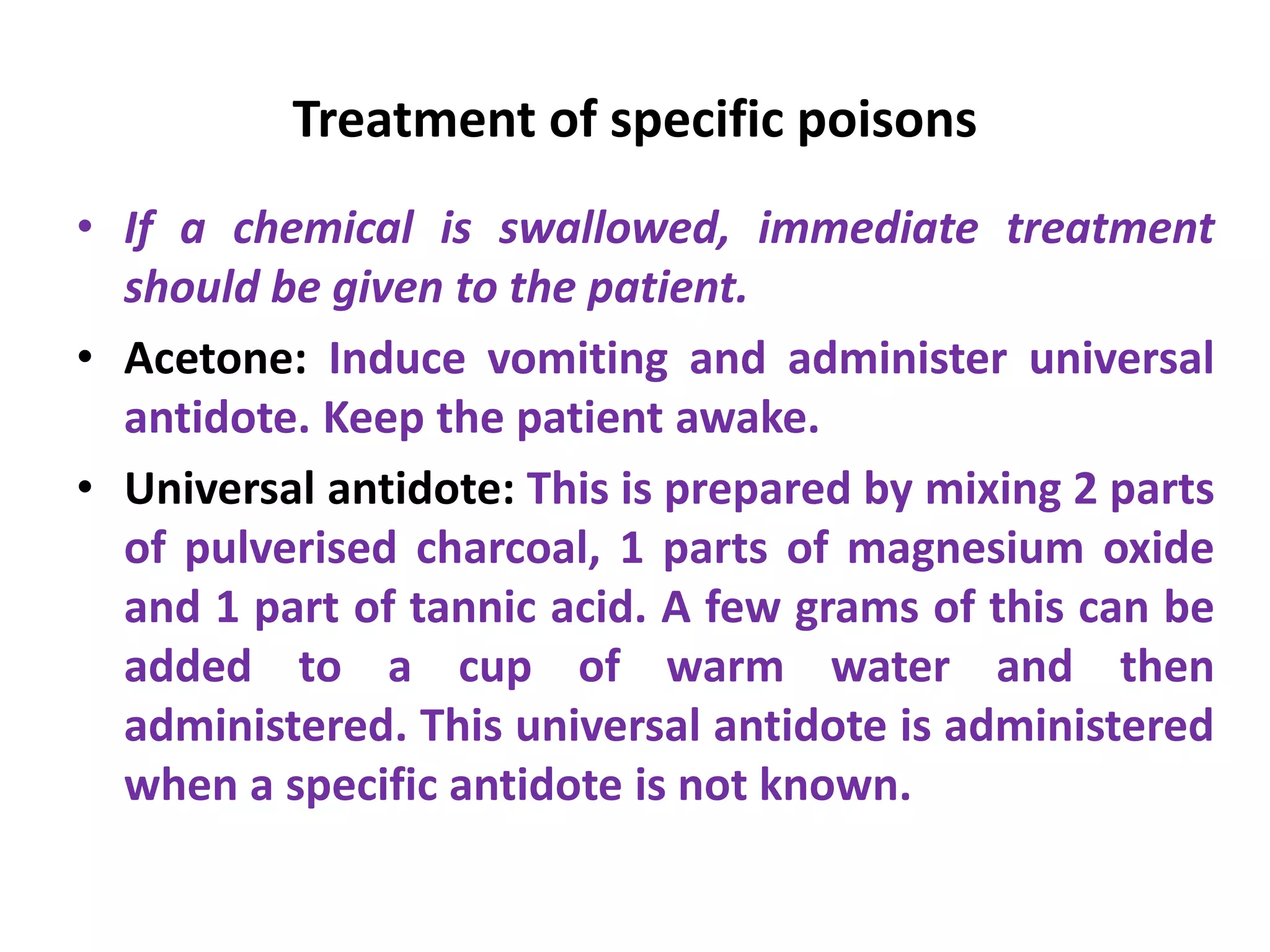 Treatment of specific poisons
• If a chemical is swallowed, immediate treatment
should be given to the patient.
• Acetone: Induce vomiting and administer universal
antidote. Keep the patient awake.
• Universal antidote: This is prepared by mixing 2 parts
of pulverised charcoal, 1 parts of magnesium oxide
and 1 part of tannic acid. A few grams of this can be
added to a cup of warm water and then
administered. This universal antidote is administered
when a specific antidote is not known.
 