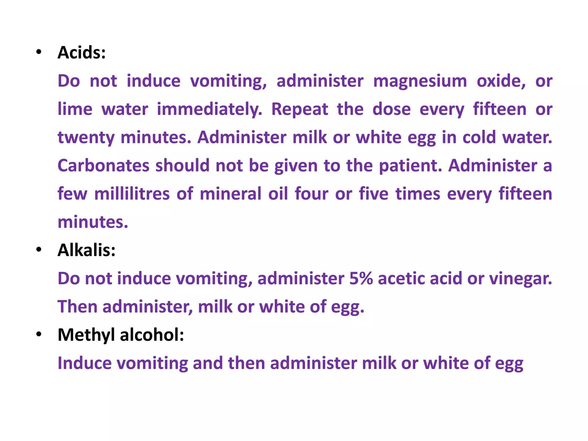 • Acids:
Do not induce vomiting, administer magnesium oxide, or
lime water immediately. Repeat the dose every fifteen or
twenty minutes. Administer milk or white egg in cold water.
Carbonates should not be given to the patient. Administer a
few millilitres of mineral oil four or five times every fifteen
minutes.
• Alkalis:
Do not induce vomiting, administer 5% acetic acid or vinegar.
Then administer, milk or white of egg.
• Methyl alcohol:
Induce vomiting and then administer milk or white of egg
 