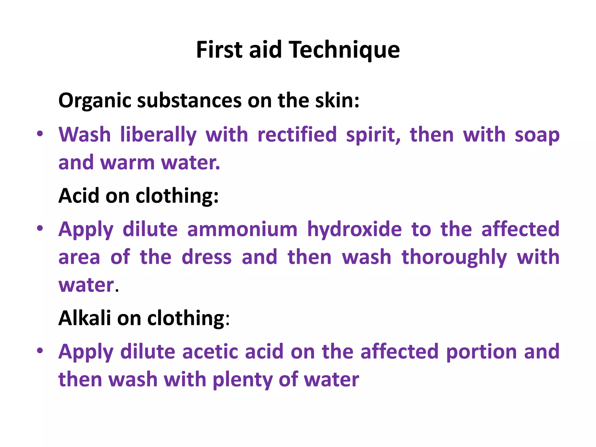 First aid Technique
Organic substances on the skin:
• Wash liberally with rectified spirit, then with soap
and warm water.
Acid on clothing:
• Apply dilute ammonium hydroxide to the affected
area of the dress and then wash thoroughly with
water.
Alkali on clothing:
• Apply dilute acetic acid on the affected portion and
then wash with plenty of water
 