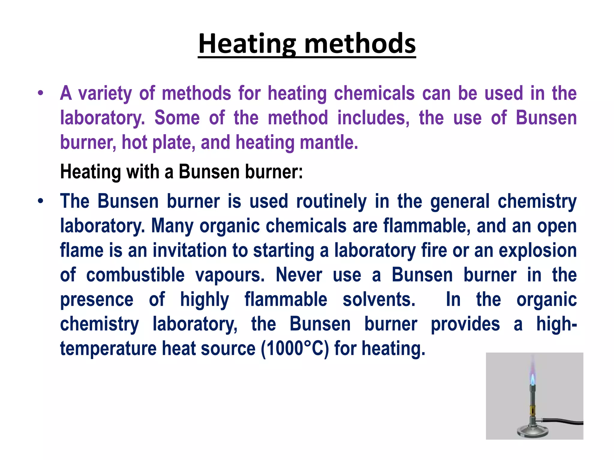 Heating methods
• A variety of methods for heating chemicals can be used in the
laboratory. Some of the method includes, the use of Bunsen
burner, hot plate, and heating mantle.
Heating with a Bunsen burner:
• The Bunsen burner is used routinely in the general chemistry
laboratory. Many organic chemicals are flammable, and an open
flame is an invitation to starting a laboratory fire or an explosion
of combustible vapours. Never use a Bunsen burner in the
presence of highly flammable solvents. In the organic
chemistry laboratory, the Bunsen burner provides a high-
temperature heat source (1000°C) for heating.
 
