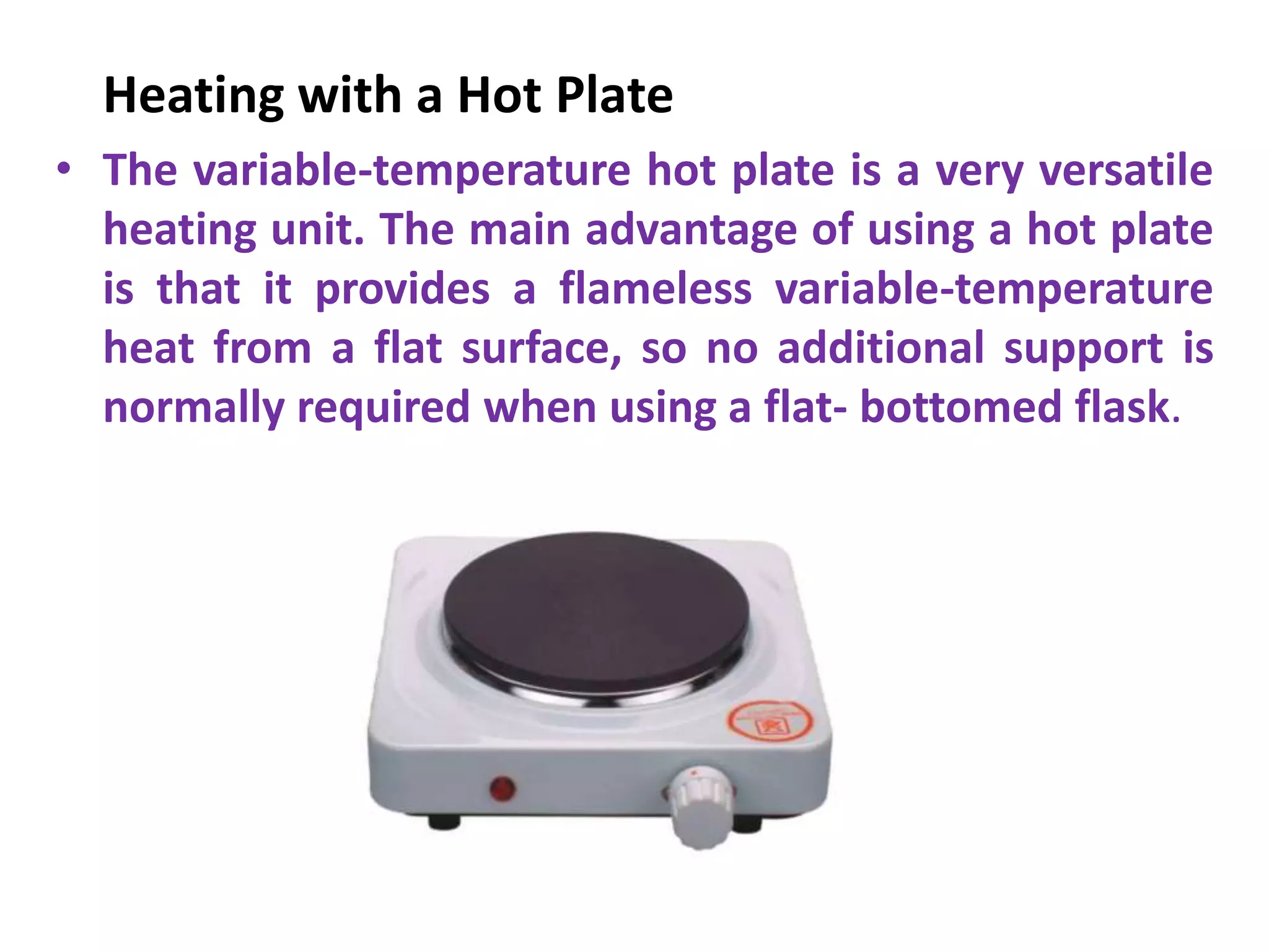 Heating with a Hot Plate
• The variable-temperature hot plate is a very versatile
heating unit. The main advantage of using a hot plate
is that it provides a flameless variable-temperature
heat from a flat surface, so no additional support is
normally required when using a flat- bottomed flask.
 