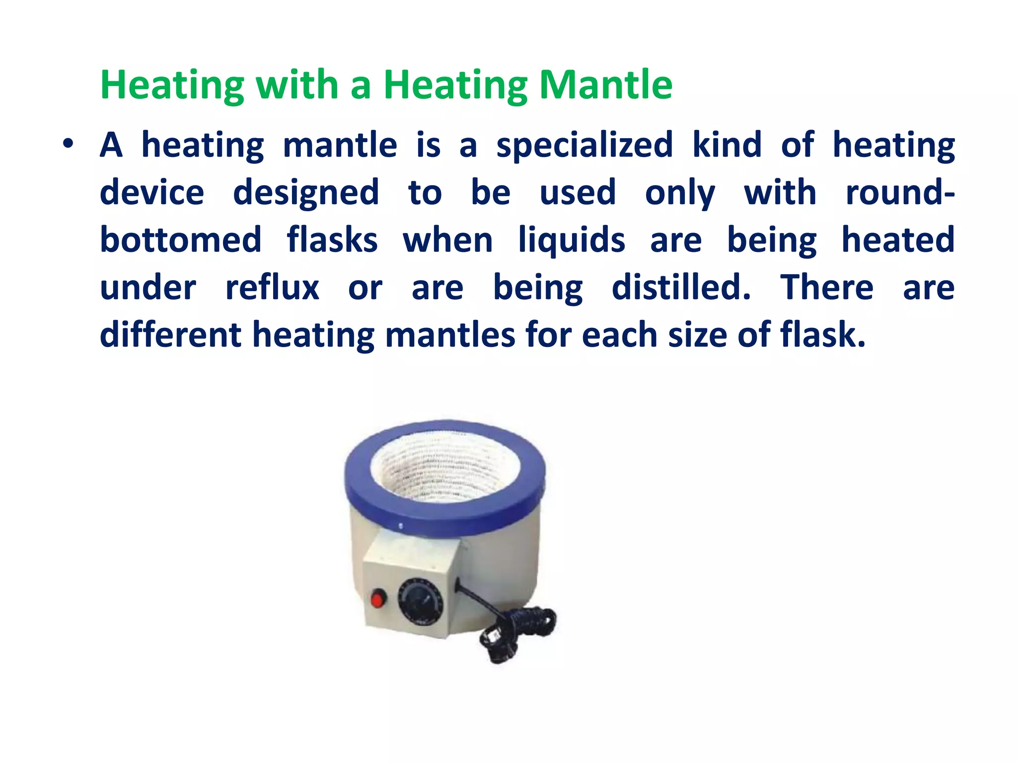 Heating with a Heating Mantle
• A heating mantle is a specialized kind of heating
device designed to be used only with round-
bottomed flasks when liquids are being heated
under reflux or are being distilled. There are
different heating mantles for each size of flask.
 