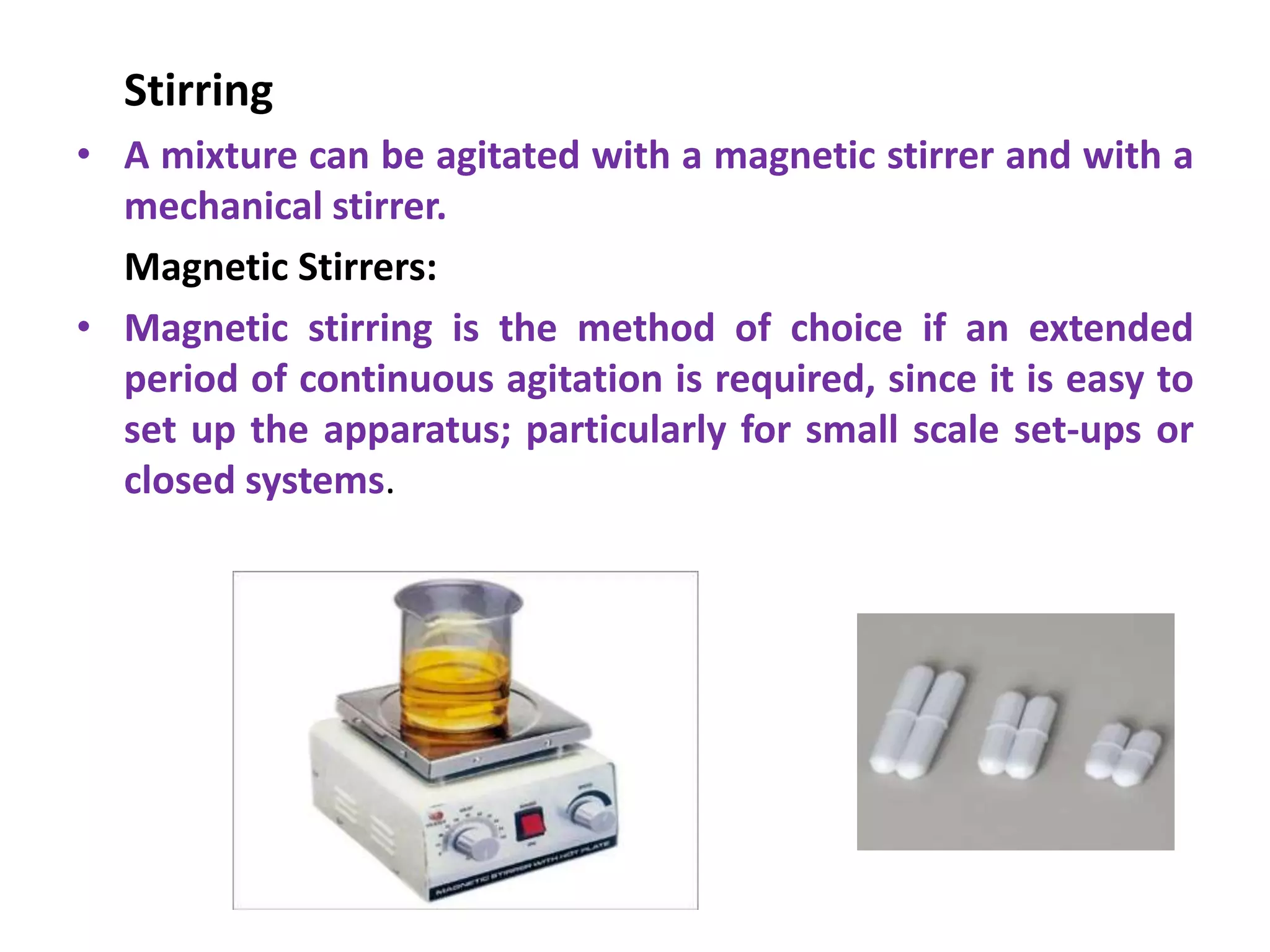 Stirring
• A mixture can be agitated with a magnetic stirrer and with a
mechanical stirrer.
Magnetic Stirrers:
• Magnetic stirring is the method of choice if an extended
period of continuous agitation is required, since it is easy to
set up the apparatus; particularly for small scale set-ups or
closed systems.
 