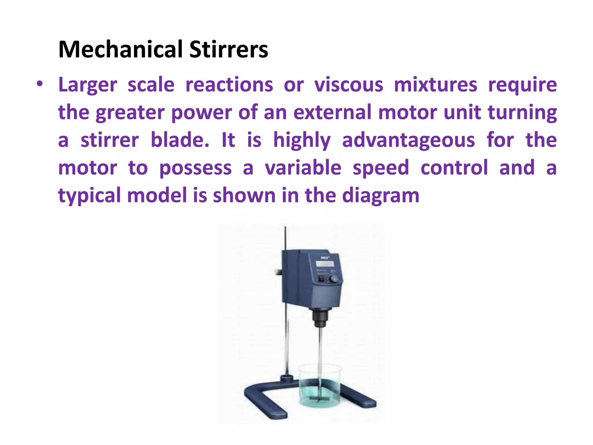 Mechanical Stirrers
• Larger scale reactions or viscous mixtures require
the greater power of an external motor unit turning
a stirrer blade. It is highly advantageous for the
motor to possess a variable speed control and a
typical model is shown in the diagram
 