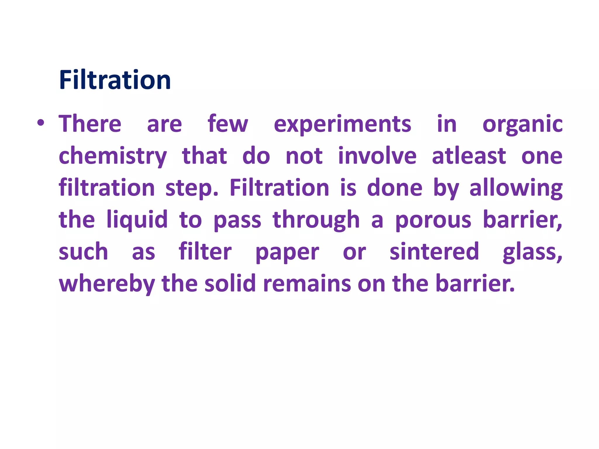 Filtration
• There are few experiments in organic
chemistry that do not involve atleast one
filtration step. Filtration is done by allowing
the liquid to pass through a porous barrier,
such as filter paper or sintered glass,
whereby the solid remains on the barrier.
 